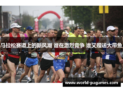 马拉松赛道上的新风潮 谁在激烈竞争 谁又赠送大带鱼 马拉松赛道上的新风潮 谁在激烈竞争 谁又赠送大带鱼