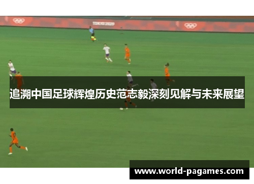 追溯中国足球辉煌历史范志毅深刻见解与未来展望