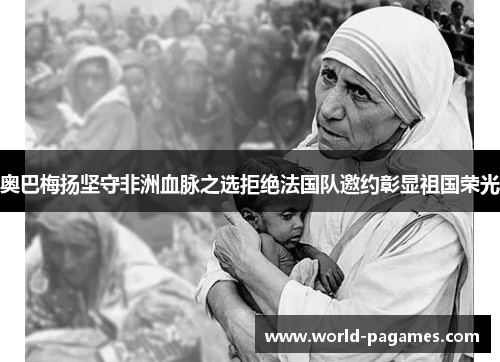 奥巴梅扬坚守非洲血脉之选拒绝法国队邀约彰显祖国荣光 奥巴梅扬坚守非洲血脉之选拒绝法国队邀约彰显祖国荣光