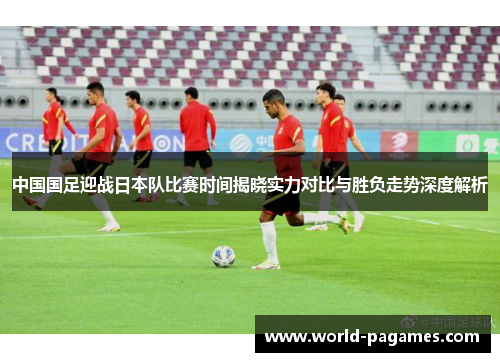 中国国足迎战日本队比赛时间揭晓实力对比与胜负走势深度解析 中国国足迎战日本队比赛时间揭晓实力对比与胜负走势深度解析