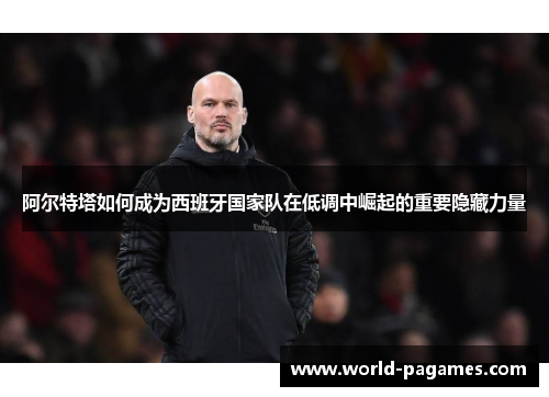 阿尔特塔如何成为西班牙国家队在低调中崛起的重要隐藏力量 阿尔特塔如何成为西班牙国家队在低调中崛起的重要隐藏力量