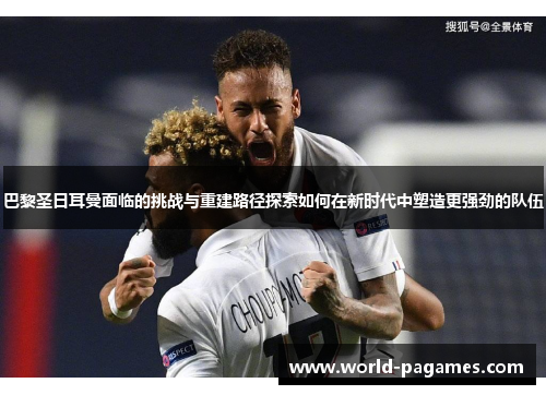 巴黎圣日耳曼面临的挑战与重建路径探索如何在新时代中塑造更强劲的队伍