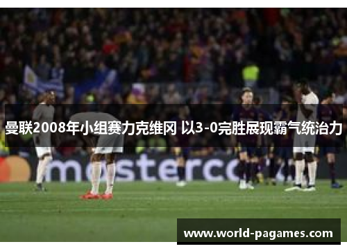 曼联2008年小组赛力克维冈 以3-0完胜展现霸气统治力 曼联2008年小组赛力克维冈 以3-0完胜展现霸气统治力