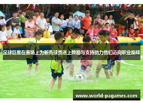 足球巨星在赛场上为新秀球员送上鼓励与支持助力他们迈向职业巅峰 足球巨星在赛场上为新秀球员送上鼓励与支持助力他们迈向职业巅峰